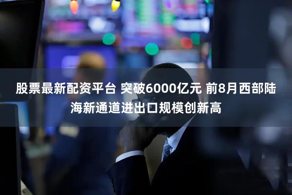 股票最新配资平台 突破6000亿元 前8月西部陆海新通道进出口规模创新高