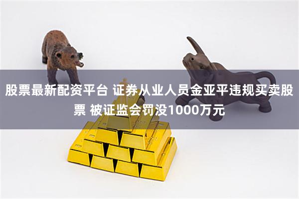 股票最新配资平台 证券从业人员金亚平违规买卖股票 被证监会罚没1000万元