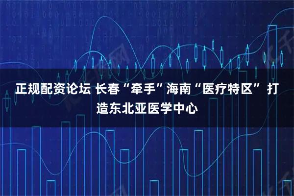 正规配资论坛 长春“牵手”海南“医疗特区” 打造东北亚医学中心
