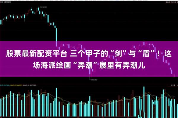 股票最新配资平台 三个甲子的“剑”与“盾”！这场海派绘画“弄潮”展里有弄潮儿